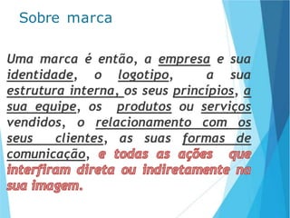Uma marca é então, a empresa e sua
identidade, o logotipo, a sua
estrutura interna, os seus princípios, a
sua equipe, os produtos ou serviços
vendidos, o relacionamento com os
seus clientes, as suas formas de
comunicação,
Sobre marca
 
