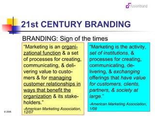 21st CENTURY BRANDING BRANDING: Sign of the times “ Marketing is an  organi-zational function  & a set of processes for creating, communicating, & deli-vering value to custo-mers & for  managing customer relationships in ways that benefit the organization  & its stake-holders.” -American Marketing Association, 12/07 “ Marketing is the activity,  set of institutions , & processes for creating, communicating, de-livering, &  exchanging  offerings that  have value for customers, clients, partners,   &   society at large. ” -American Marketing Association, 1/08 
