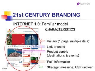 21st CENTURY BRANDING INTERNET 1.0: Familiar model Unitary (1 page, multiple data) CHARACTERISTICS Link-oriented “ Pull” information Product-centric  (destinations & events) Strategy, message, USP unclear 