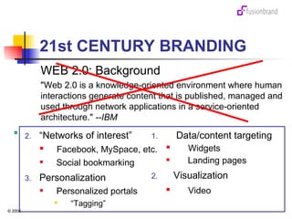 21st CENTURY BRANDING WEB 2.0: Background "Web 2.0 is a knowledge-oriented environment where human interactions generate content that is published, managed and used through network applications in a service-oriented architecture."  --IBM “ Networks of interest” Facebook, MySpace, etc. Social bookmarking Personalization Personalized portals “ Tagging” Data/content targeting Widgets  Landing pages Visualization Video 