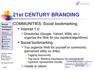 21st CENTURY BRANDING COMMUNITIES: Social bookmarking Internet 1.0  Directories (Google, Yahoo!, MSN, etc.) organize the Web for you (spiders/algorithms) Social bookmarking You organize Web for yourself or community (perceived utility vs. links) Tagging (keywords) Tag cloud: Relative importance (eg popularity)of hyperlink represented visually Visible to others http://tagcrowd.com http://kevin.vanzonneveld.net/ techblog/article/ list_of_social_book marking_sites/ Social bookmark managers 