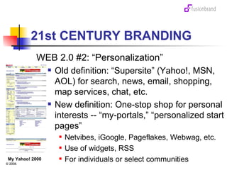 21st CENTURY BRANDING WEB 2.0 #2: “Personalization” Old definition: “Supersite” (Yahoo!, MSN, AOL) for search, news, email, shopping, map services, chat, etc. New definition: One-stop shop for personal interests -- “my-portals,” “personalized start pages” Netvibes, iGoogle, Pageflakes, Webwag, etc. Use of widgets, RSS For individuals or select communities My Yahoo! 2000 
