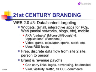 21st CENTURY BRANDING WEB 2.0 #3: Data/content targeting Widgets: Small, interactive apps for PCs, Web (social networks, blogs, etc), mobile  AKA “gadgets” (Microsoft/Google) & “applications” (Facebook)  Video, game, calculator, sports, stock, etc.  Uses RSS feeds Free, discrete data flow from site 2 site, person to person  Brand & revenue payoffs Can carry links, logos, advertising, be emailed Viral, visibility, traffic, SEO, E-commerce 
