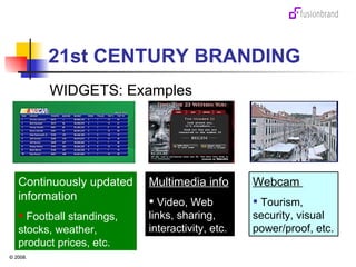 21st CENTURY BRANDING WIDGETS: Examples Continuously updated information Football standings, stocks, weather, product prices, etc. Multimedia info Video, Web links, sharing, interactivity, etc. Webcam  Tourism, security, visual power/proof, etc. 