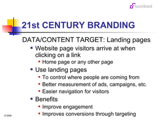 21st CENTURY BRANDING DATA/CONTENT TARGET: Landing pages Website page visitors arrive at when clicking on a link Home page or any other page Use landing pages To control where people are coming from Better measurement of ads, campaigns, etc. Easier navigation for visitors Benefits Improve engagement Improves conversions through targeting 