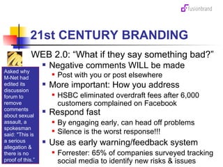 21st CENTURY BRANDING WEB 2.0: “What if they say something bad?”  Negative comments WILL be made Post with you or post elsewhere More important: How you address  HSBC eliminated overdraft fees after 6,000 customers complained on Facebook Respond fast By engaging early, can head off problems  Silence is the worst response!!! Use as early warning/feedback system Forrester: 65% of companies surveyed tracking social media to identify new risks & issues Asked why M-Net had edited its discussion forum to remove comments about sexual assault, a spokesman said: "This is a serious allegation & there is no proof of this.” 