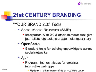 21st CENTURY BRANDING “ YOUR BRAND 2.0:” Tools Social Media Releases (SMR) Incorporate Web 2.0 & other elements that give journalists, etc tools to create multimedia story OpenSocial Standard tools for building apps/widgets across social networks Ajax Programming techniques for creating interactive web apps Update small amounts of data, not Web page 