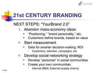 21st CENTURY BRANDING NEXT STEPS: “YourBrand 2.0” Abandon mass-economy ideas “ Positioning,” “brand personality,” etc. Customers define brands, based on value Start measurement Data for smarter decision-making; ROI Customers, retention, campaigns, etc Develop social networking strategy Develop “personas” in social communities Create your own communities Internal (IBM); External (supply chains) 