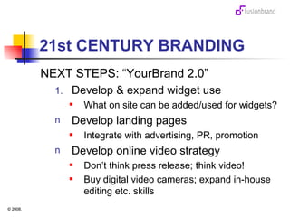 21st CENTURY BRANDING NEXT STEPS: “YourBrand 2.0” Develop & expand widget use  What on site can be added/used for widgets? Develop landing pages Integrate with advertising, PR, promotion Develop online video strategy Don’t think press release; think video! Buy digital video cameras; expand in-house editing etc. skills 