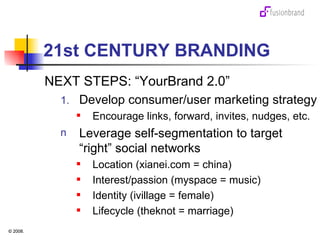 21st CENTURY BRANDING NEXT STEPS: “YourBrand 2.0” Develop consumer/user marketing strategy Encourage links, forward, invites, nudges, etc. Leverage self-segmentation to target  “right” social networks Location (xianei.com = china) Interest/passion (myspace = music) Identity (ivillage = female) Lifecycle (theknot = marriage) 