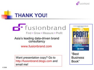 THANK YOU! QUESTIONS? Find  •  Grow  •  Measure  •  Profit Asia’s leading data-driven brand consultancy www.fusionbrand.com   “ Best Business Book” Want presentation copy? Go to  http://fusionbrand.blogs.com  and email me! 