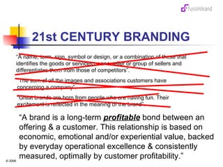21st CENTURY BRANDING “ A name, term, sign, symbol or design, or a combination of these that identifies the goods or services or one seller or group of sellers and differentiates them from those of competitors”. “ The sum of all the images and associations customers have concerning a company”. “ Great brands are born from people who are having fun. Their excitement is reflected in the meaning of the brand”. “ A brand is a long-term  profitable  bond between an offering & a customer. This relationship is based on  economic, emotional and/or experiential value, backed by everyday operational excellence & consistently measured, optimally by customer profitability.” 