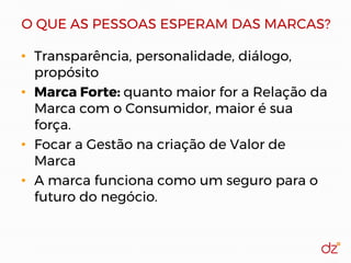 O QUE AS PESSOAS ESPERAM DAS MARCAS?
• Transparência, personalidade, diálogo,
propósito
• Marca Forte: quanto maior for a Relação da
Marca com o Consumidor, maior é sua
força.
• Focar a Gestão na criação de Valor de
Marca
• A marca funciona como um seguro para o
futuro do negócio.
 