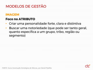 MODELOS DE GESTÃO
IMAGEM
Foco no ATRIBUTO
• Criar uma personalidade forte, clara e distintiva
• Buscar uma notoriedade (que pode ser tanto geral,
quanto específica a um grupo, tribo, região ou
segmento)
FONTE: Curso Construção Estratégica de Marcas, por Daniel Padilha
 