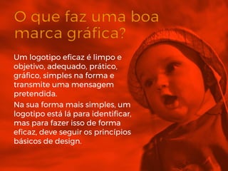 Um logotipo eficaz é limpo e
objetivo, adequado, prático,
gráfico, simples na forma e
transmite uma mensagem
pretendida.
Na sua forma mais simples, um
logotipo está lá para identificar,
mas para fazer isso de forma
eficaz, deve seguir os princípios
básicos de design.
 