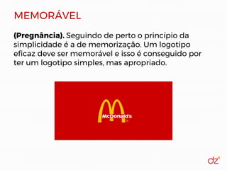 MEMORÁVEL
(Pregnância). Seguindo de perto o princípio da
simplicidade é a de memorização. Um logotipo
eficaz deve ser memorável e isso é conseguido por
ter um logotipo simples, mas apropriado.
 