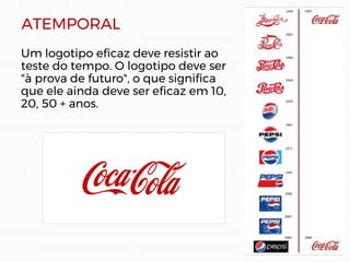 ATEMPORAL
Um logotipo eficaz deve resistir ao
teste do tempo. O logotipo deve ser
"à prova de futuro", o que significa
que ele ainda deve ser eficaz em 10,
20, 50 + anos.
 