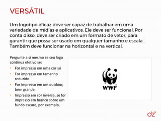 VERSÁTIL
Um logotipo eficaz deve ser capaz de trabalhar em uma
variedade de mídias e aplicativos. Ele deve ser funcional. Por
conta disso, deve ser criado em um formato de vetor, para
garantir que possa ser usado em qualquer tamanho e escala.
Também deve funcionar na horizontal e na vertical.
Pergunte a si mesmo se seu logo
continua efetivo se:
• For impresso em uma cor só
• For impresso em tamanho
reduzido
• For impresso em um outdoor,
bem grande
• Impresso em cor inversa, se for
impresso em branco sobre um
fundo escuro, por exemplo.
 