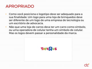 APROPRIADO
• Como você posiciona o logotipo deve ser adequado para a
sua finalidade. Um logo para uma loja de brinquedos deve
ser diferente de um logo de uma empresa de tecnologia ou
um escritório de advocacia.
• Não que uma loja de carros deva ter um carro como símbolo,
ou uma operadora de celular tenha um símbolo de celular.
Mas os logos devem passar a personalidade da marca.
 