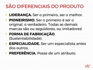 SÃO DIFERENCIAIS DO PRODUTO
• LIDERANÇA. Ser o primeiro, ser o melhor.
• PIONEIRISMO. Ser o primeiro é ser o
original, o verdadeiro. Todas as demais
marcas são ou seguidores, ou imitadores!
• FORMA DE FABRICAÇÃO.
(Sustentabilidade).
• ESPECIALIDADE. Ser um especialista antes
dos outros.
• PREFERÊNCIA. Posse de um atributo.
 