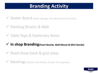 Branding Activity
 Dealer Board (Glow Signage, Flex Board and Arch Gate)
 Painting Shutter & Wall
 Table Tops & Stationary items
 In shop Branding(Foam Boards, Wall Mount & Mini Stands)
 Road show kiosk & give away
 Meetings (Dealer, Sub Dealer, Painter & Carpenter)
 
