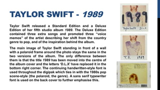TAYLOR SWIFT - 1989
Taylor Swift released a Standard Edition and a Deluxe
Edition of her fifth studio album 1989. The Deluxe Edition
contained three extra songs and promoted three “voice
memos” of the artist describing her shift from the country
genre to pop, and of the inspiration behind the album.
The main image of Taylor Swift standing in front of a wall
with a polaroid frame around the photo stays the same in the
two versions of the album. The only difference between
them is that the title 1989 has been moved into the centre of
the album cover and the letters ‘D.L.X’ have replaced it in the
bottom right corner. The continuing handwritten-style font is
used throughout the digipak which ties in with the 1980s pop
scene-style (the polaroid, the genre). A sans serif typewriter
font is used on the back cover to further emphasise this.
 