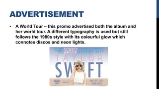 ADVERTISEMENT
• A World Tour – this promo advertised both the album and
her world tour. A different typography is used but still
follows the 1980s style with its colourful glow which
connotes discos and neon lights.
 