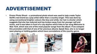 ADVERTISEMENT
• Promo Photo Shoot – a promotional photo shoot was used to help create Taylor
Swift’s new brand as a pop artist rather than a country singer. This was done by
using conventional brighter colours like blue and white, her hair is shorter which
suggests that she has matured and has broken away from her younger self and
music, and it was taken in front of a city skyline which links to her song Welcome to
New York, which was one of the most popular songs from the album. If we compare
this promotion with that of one of her previous albums Speak Now, she is no longer
seen playing or holding guitars which have connotations of the country genre.
 