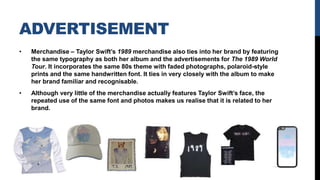 ADVERTISEMENT
• Merchandise – Taylor Swift’s 1989 merchandise also ties into her brand by featuring
the same typography as both her album and the advertisements for The 1989 World
Tour. It incorporates the same 80s theme with faded photographs, polaroid-style
prints and the same handwritten font. It ties in very closely with the album to make
her brand familiar and recognisable.
• Although very little of the merchandise actually features Taylor Swift’s face, the
repeated use of the same font and photos makes us realise that it is related to her
brand.
 