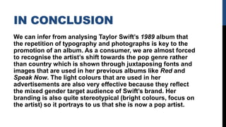 IN CONCLUSION
We can infer from analysing Taylor Swift’s 1989 album that
the repetition of typography and photographs is key to the
promotion of an album. As a consumer, we are almost forced
to recognise the artist’s shift towards the pop genre rather
than country which is shown through juxtaposing fonts and
images that are used in her previous albums like Red and
Speak Now. The light colours that are used in her
advertisements are also very effective because they reflect
the mixed gender target audience of Swift’s brand. Her
branding is also quite stereotypical (bright colours, focus on
the artist) so it portrays to us that she is now a pop artist.
 