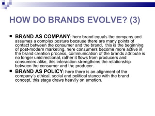 HOW DO BRANDS EVOLVE? (3)
   BRAND AS COMPANY: here brand equals the company and
  assumes a complex posture because there are many points of
  contact between the consumer and the brand, this is the beginning
  of post-modern marketing, here consumers become more active in
  the brand creation process, communication of the brands attribute is
  no longer unidirectional, rather it flows from producers and
  consumers alike, this interaction strengthens the relationship
  between the consumer and the producer.
 BRAND AS POLICY: here there is an alignment of the
  company’s ethical, social and political stance with the brand
  concept, this stage draws heavily on emotion.
 