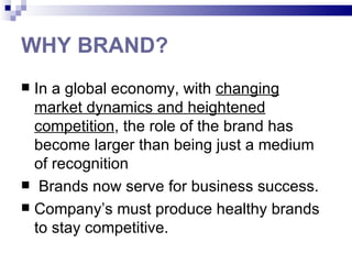 WHY BRAND?
 In a global economy, with changing
  market dynamics and heightened
  competition, the role of the brand has
  become larger than being just a medium
  of recognition
 Brands now serve for business success.
 Company’s must produce healthy brands
  to stay competitive.
 