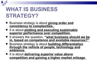 WHAT IS BUSINESS
STRATEGY?
   Business strategy is about giving order and
    consistency to complexities.
   It is about plotting and executing sustainable
    superior performance over competition.
   It answers the question, “what business should we be
    in, based on competence and available resources?”
   Business strategy is about building differentiation
    through the vehicle of people, technology and
    ambience.
   It is about delivering superior value above
    competition and gaining a higher market mileage.
 