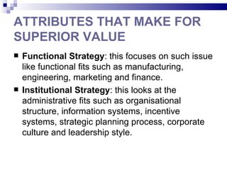 ATTRIBUTES THAT MAKE FOR
SUPERIOR VALUE
   Functional Strategy: this focuses on such issue
    like functional fits such as manufacturing,
    engineering, marketing and finance.
   Institutional Strategy: this looks at the
    administrative fits such as organisational
    structure, information systems, incentive
    systems, strategic planning process, corporate
    culture and leadership style.
 
