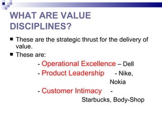WHAT ARE VALUE
DISCIPLINES?
   These are the strategic thrust for the delivery of
    value.
   These are:
           - Operational Excellence – Dell
           - Product Leadership          - Nike,
                                        Nokia
           - Customer Intimacy -
                            Starbucks, Body-Shop
 