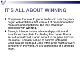 IT’S ALL ABOUT WINNING
   Companies that rose to global leadership over the years
    began with ambitions that were out of proportion to their
    resources and capabilities. But they created an
    obsession with winning.
   Strategic intent envisions a leadership position and
    establishes the criteria for charting the course. Honda
    set out to beat Ford, Canon set out to out pace Xerox in
    the market, Komatsu set out to encircle Caterpillar,
    Coca-cola set out to put Coke within arms reach of every
    consumer in the world. All are expressions of a strategic
    intent.
 