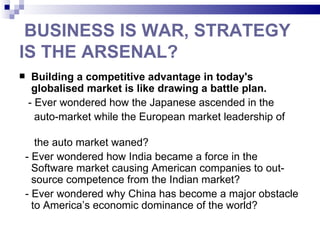 BUSINESS IS WAR, STRATEGY
IS THE ARSENAL?
    Building a competitive advantage in today's
     globalised market is like drawing a battle plan.
    - Ever wondered how the Japanese ascended in the
      auto-market while the European market leadership of

   the auto market waned?
- Ever wondered how India became a force in the
  Software market causing American companies to out-
  source competence from the Indian market?
- Ever wondered why China has become a major obstacle
  to America’s economic dominance of the world?
 