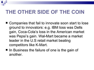THE OTHER SIDE OF THE COIN
   Companies that fail to innovate soon start to lose
    ground to innovators: e.g. IBM loss was Dells
    gain, Coca-Cola’s loss in the American market
    was Pepsi’s gain. Wal-Mart became a market
    leader in the U.S retail market beating
    competitors like K-Mart.
   In Business the failure of one is the gain of
    another.
 