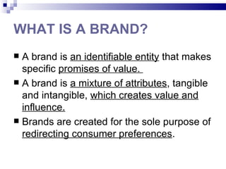 WHAT IS A BRAND?
 A brand is an identifiable entity that makes
  specific promises of value.
 A brand is a mixture of attributes, tangible
  and intangible, which creates value and
  influence.
 Brands are created for the sole purpose of
  redirecting consumer preferences.
 