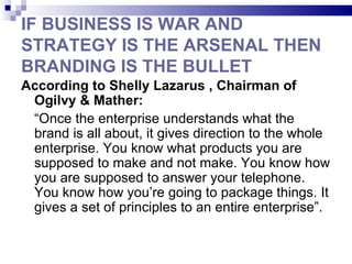 IF BUSINESS IS WAR AND
STRATEGY IS THE ARSENAL THEN
BRANDING IS THE BULLET
According to Shelly Lazarus , Chairman of
 Ogilvy & Mather:
 “Once the enterprise understands what the
 brand is all about, it gives direction to the whole
 enterprise. You know what products you are
 supposed to make and not make. You know how
 you are supposed to answer your telephone.
 You know how you’re going to package things. It
 gives a set of principles to an entire enterprise”.
 