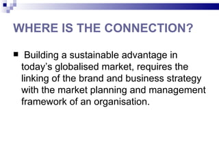 WHERE IS THE CONNECTION?

    Building a sustainable advantage in
    today’s globalised market, requires the
    linking of the brand and business strategy
    with the market planning and management
    framework of an organisation.
 