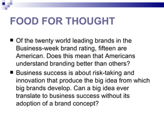 FOOD FOR THOUGHT
   Of the twenty world leading brands in the
    Business-week brand rating, fifteen are
    American. Does this mean that Americans
    understand branding better than others?
   Business success is about risk-taking and
    innovation that produce the big idea from which
    big brands develop. Can a big idea ever
    translate to business success without its
    adoption of a brand concept?
 