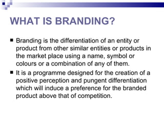 WHAT IS BRANDING?
   Branding is the differentiation of an entity or
    product from other similar entities or products in
    the market place using a name, symbol or
    colours or a combination of any of them.
   It is a programme designed for the creation of a
    positive perception and pungent differentiation
    which will induce a preference for the branded
    product above that of competition.
 
