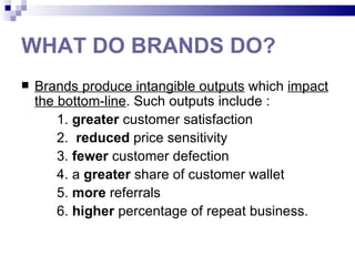 WHAT DO BRANDS DO?
   Brands produce intangible outputs which impact
    the bottom-line. Such outputs include :
        1. greater customer satisfaction
        2. reduced price sensitivity
        3. fewer customer defection
        4. a greater share of customer wallet
        5. more referrals
        6. higher percentage of repeat business.
 