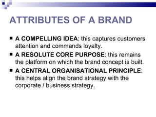 ATTRIBUTES OF A BRAND
   A COMPELLING IDEA: this captures customers
    attention and commands loyalty.
   A RESOLUTE CORE PURPOSE: this remains
    the platform on which the brand concept is built.
   A CENTRAL ORGANISATIONAL PRINCIPLE:
    this helps align the brand strategy with the
    corporate / business strategy.
 