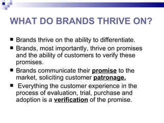 WHAT DO BRANDS THRIVE ON?
   Brands thrive on the ability to differentiate.
   Brands, most importantly, thrive on promises
    and the ability of customers to verify these
    promises.
   Brands communicate their promise to the
    market, soliciting customer patronage.
    Everything the customer experience in the
    process of evaluation, trial, purchase and
    adoption is a verification of the promise.
 