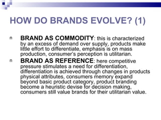 HOW DO BRANDS EVOLVE? (1)
n   BRAND AS COMMODITY: this is characterized
    by an excess of demand over supply, products make
    little effort to differentiate, emphasis is on mass
    production, consumer’s perception is utilitarian.
n   BRAND AS REFERENCE: here competitive
    pressure stimulates a need for differentiation,
    differentiation is achieved through changes in products
    physical attributes, consumers memory expand
    beyond basic product category, product branding
    become a heuristic devise for decision making,
    consumers still value brands for their utilitarian value.
 