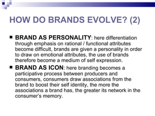 HOW DO BRANDS EVOLVE? (2)
   BRAND AS PERSONALITY: here differentiation
  through emphasis on rational / functional attributes
  become difficult, brands are given a personality in order
  to draw on emotional attributes, the use of brands
  therefore become a medium of self expression.
 BRAND AS ICON: here branding becomes a
  participative process between producers and
  consumers, consumers draw associations from the
  brand to boost their self identity, the more the
  associations a brand has, the greater its network in the
  consumer’s memory.
 
