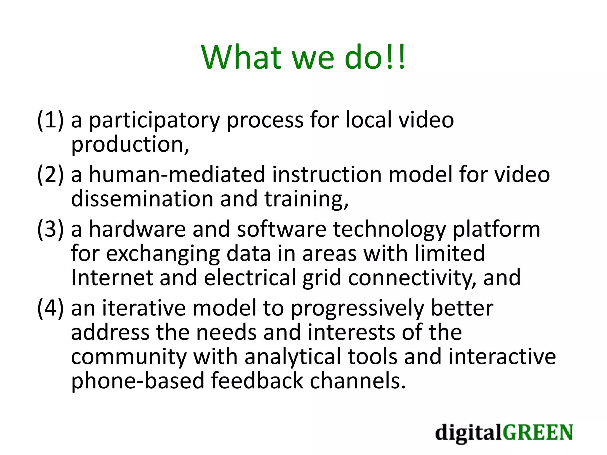 What we do!!
(1) a participatory process for local video
production,
(2) a human-mediated instruction model for video
dissemination and training,
(3) a hardware and software technology platform
for exchanging data in areas with limited
Internet and electrical grid connectivity, and
(4) an iterative model to progressively better
address the needs and interests of the
community with analytical tools and interactive
phone-based feedback channels.