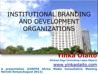 INSTITUTIONAL BRANDING
      AND DEVELOPMENT
       ORGANIZATIONS



                                 Yinka Olaito
                           Michael Sage Consulting Lagos Nigeria

                               www.yinkaolaito.com
A presentation @UNFPA Africa   Media   Consultative   Meeting
Nairobi Kenya(August 2012)
 